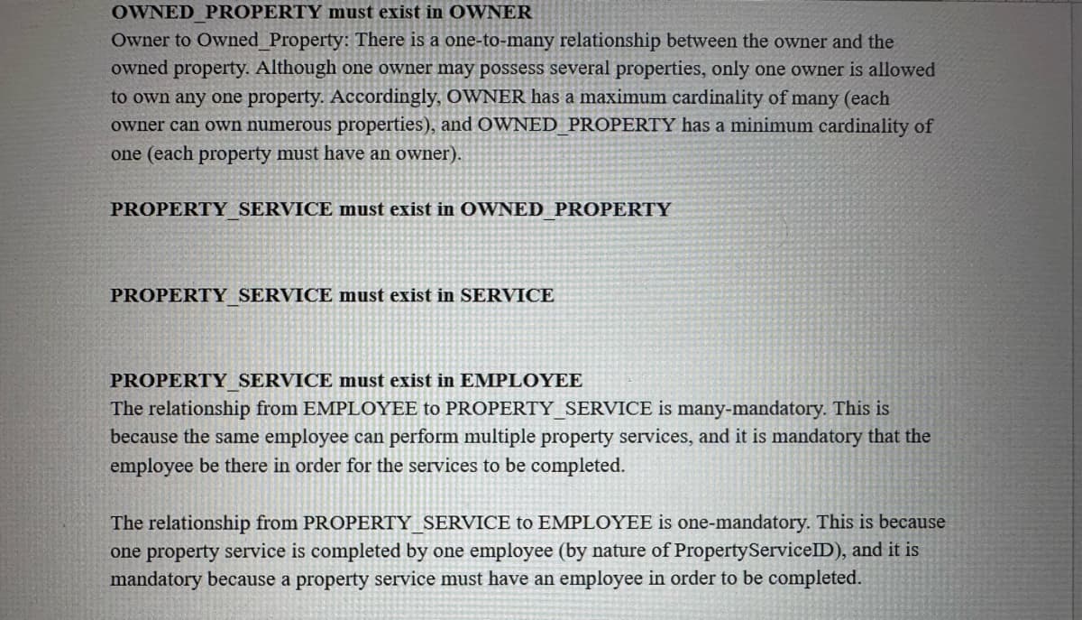 OWNED PROPERTY must exist in OWNER
Owner to Owned Property: There is a one-to-many relationship between the owner and the
owned property. Although one owner may possess several properties, only one owner is allowed
to own any one property. Accordingly, OWNER has a maximum cardinality of many (each
owner can own numerous properties), and OWNED PROPERTY has a minimum cardinality of
one (each property must have an owner).
PROPERTY SERVICE must exist in OWNED PROPERTY
PROPERTY_SERVICE must exist in SERVICE
PROPERTY SERVICE must exist in EMPLOYEE
The relationship from EMPLOYEE to PROPERTY_SERVICE is many-mandatory. This is
because the same employee can perform multiple property services, and it is mandatory that the
employee be there in order for the services to be completed.
The relationship from PROPERTY SERVICE to EMPLOYEE is one-mandatory. This is because
one property service is completed by one employee (by nature of Property ServiceID), and it is
mandatory because a property service must have an employee in order to be completed.
