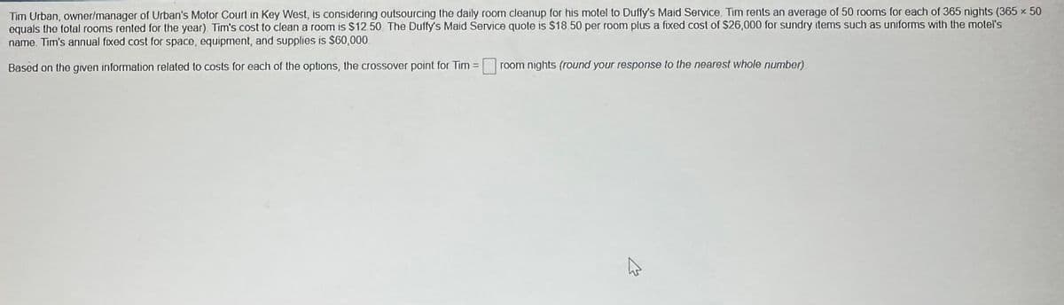 Tim Urban, owner/manager of Urban's Motor Court in Key West, is considering outsourcing the daily room cleanup for his motel to Duffy's Maid Service. Tim rents an average of 50 rooms for each of 365 nights (365 x 50
equals the total rooms rented for the year). Tim's cost to clean a room is $12.50 The Duffy's Maid Service quote is $18.50 per room plus a fixed cost of $26,000 for sundry items such as uniforms with the motel's
name. Tim's annual fixed cost for space, equipment, and supplies is $60,000.
Based on the given information related to costs for each of the options, the crossover point for Tim =
room nights (round your response to the nearest whole number)
4