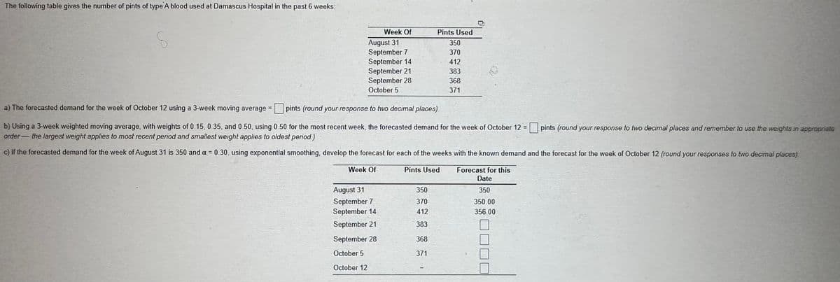 The following table gives the number of pints of type A blood used at Damascus Hospital in the past 6 weeks:
S
Week Of
August 31
September 7
September 14
September 21
September 28
October 5
a) The forecasted demand for the week of October 12 using a 3-week moving average =
pints (round your response to two decimal places)
b) Using a 3-week weighted moving average, with weights of 0.15, 0.35, and 0.50, using 0.50 for the most recent week, the forecasted demand for the week of October 12 =
order the largest weight applies to most recent period and smallest weight applies to oldest period.)
c) If the forecasted demand for the week of August 31 is 350 and a = 0.30, using exponential smoothing, develop the forecast for each of the weeks with the known demand and the forecast for the week of October 12 (round your responses to two decimal places)
Week Of
Pints Used
Forecast for this
Date
350
350.00
356.00
August 31
September 7
September 14
September 21
September 28
October 5
October 12
Pints Used
350
370
412
383
368
371
350
370
412
383
368
371
pints (round your response to two decimal places and remember to use the weights in appropriate