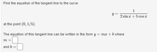 Find the equation of the tangent line to the curve
2 sin z + 5 cos z
at the point (0, 1/5).
The equation of this tangent line can be written in the form y = mz + bwhere
%3D
m =
and b
