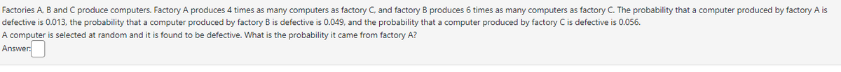 Factories A, B and C produce computers. Factory A produces 4 times as many computers as factory C, and factory B produces 6 times as many computers as factory C. The probability that a computer produced by factory A is
defective is 0.013, the probability that a computer produced by factory B is defective is 0.049, and the probability that a computer produced by factory C is defective is 0.056.
A computer is selected at random and it is found to be defective. What is the probability it came from factory A?
Answer: