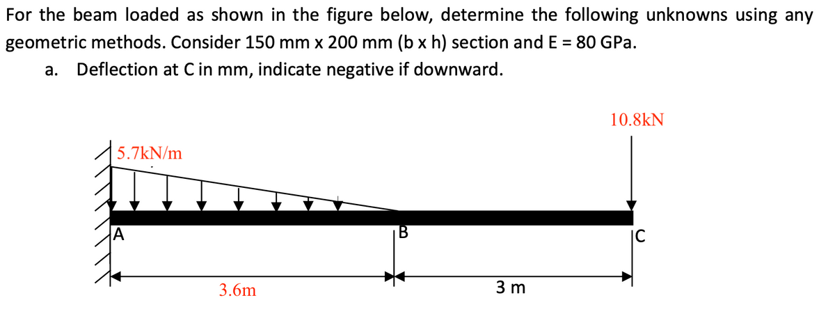 For the beam loaded as shown in the figure below, determine the following unknowns using any
geometric methods. Consider 150 mm x 200 mm (b x h) section and E = 80 GPa.
а.
Deflection at C in mm, indicate negative if downward.
10.8kN
5.7kN/m
|C
3.6m
3 m
