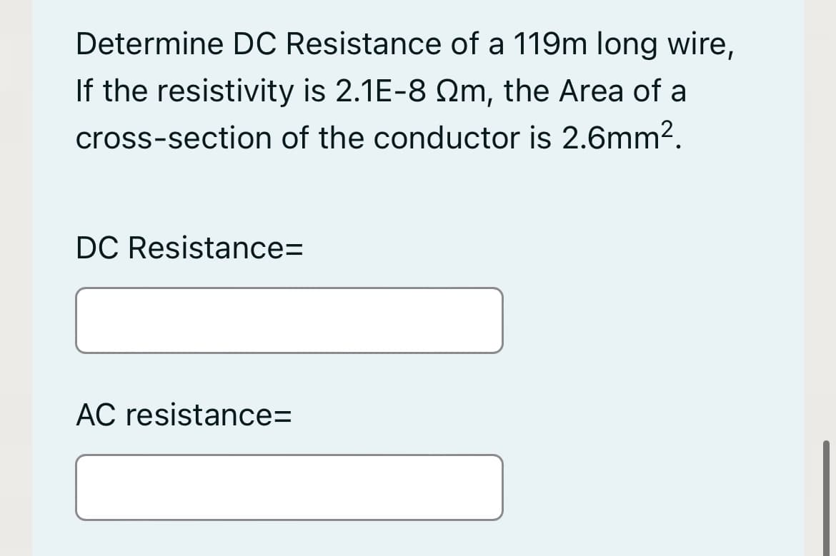 Determine DC Resistance of a 119m long wire,
If the resistivity is 2.1E-8 Qm, the Area of a
cross-section of the conductor is 2.6mm?.
DC Resistance=
AC resistance=
