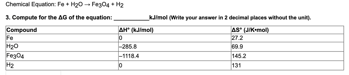 Chemical Equation: Fe + H20 → Fe304 + H2
3. Compute for the AG of the equation:
_kJ/mol (Write your answer in 2 decimal places without the unit).
AH° (kJ/mol)
Compound
Fe
AS° (J/K•mol)
27.2
H20
Fe304
H2
-285.8
69.9
-1118.4
145.2
131
