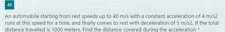 49
An automobile starting from rest speeds up to 40 m/s with a constant acceleration of 4 m/s2
runs at this speed for a time, and finally comes to rest with deceleration of 5 m/s2. If the total
distance travelled is 1000 meters. Find the distance covered during the acceleration *
