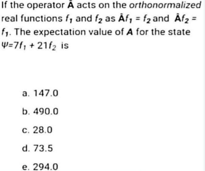 If the operator A acts on the orthonormalized
real functions f, and f₂ as Af₁ = f₂ and Âf₂ =
f₁. The expectation value of A for the state
W=7f₁ + 21f₂ is
a. 147.0
b. 490.0
c. 28.0
d. 73.5
e. 294.0