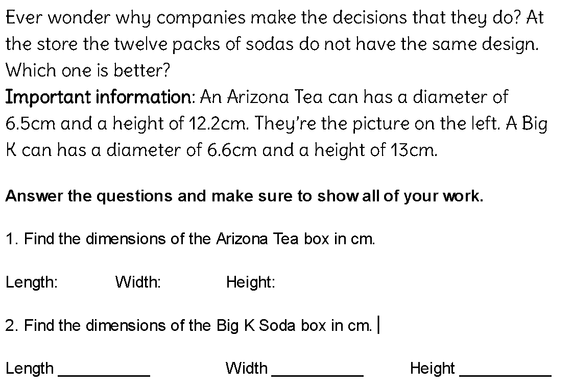 Ever wonder why companies make the decisions that they do? At
the store the twelve packs of sodas do not have the same design.
Which one is better?
Important information: An Arizona Tea can has a diameter of
6.5cm and a height of 12.2cm. They're the picture on the left. A Big
K can has a diameter of 6.6cm and a height of 13cm.
Answer the questions and make sure to show all of your work.
1. Find the dimensions of the Arizona Tea box in cm.
Length:
Width:
Height:
2. Find the dimensions of the Big K Soda box in cm. |
Length
Width
Height
