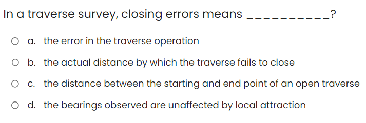 In a traverse survey, closing errors means
O a. the error in the traverse operation
O b. the actual distance by which the traverse fails to close
O c. the distance between the starting and end point of an open traverse
O d. the bearings observed are unaffected by local attraction
?