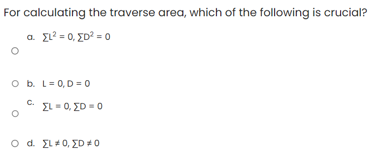 For calculating the traverse area, which of the following is crucial?
a. Σι2 = 0, ΣD2 = 0
O b. L = 0, D = 0
ΣΕ = 0, ΣD = 0
C.
O d. [L #0, [D# 0