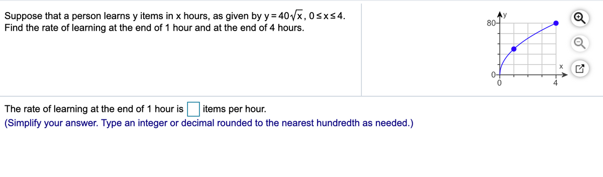 Suppose that a person learns y items in x hours, as given by y = 40x, 0sxs4.
Find the rate of learning at the end of 1 hour and at the end of 4 hours.
80-
0+
The rate of learning at the end of 1 hour is
items per hour.
(Simplify your answer. Type an integer or decimal rounded to the nearest hundredth as needed.)
