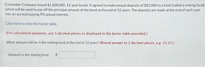 Cullumber Company issued $1,600,000, 12-year bonds. It agreed to make annual deposits of $82,000 to a fund (called a sinking fund)
which will be used to pay off the principal amount of the bond at the end of 12 years. The deposits are made at the end of each year
into an account paying 9% annual interest.
Click here to view the factor table.
(For calculation purposes, use 5 decimal places as displayed in the factor table provided.)
What amount will be in the sinking fund at the end of 12 years? (Round answer to 2 decimal places, e.g. 25.25.)
Amount in the sinking fund $