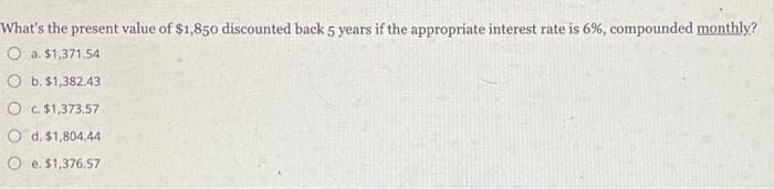 What's the present value of $1,850 discounted back 5 years if the appropriate interest rate is 6%, compounded monthly?
a. $1,371.54
b. $1,382.43
O c. $1,373.57
O d. $1,804.44
Oe. $1,376.57