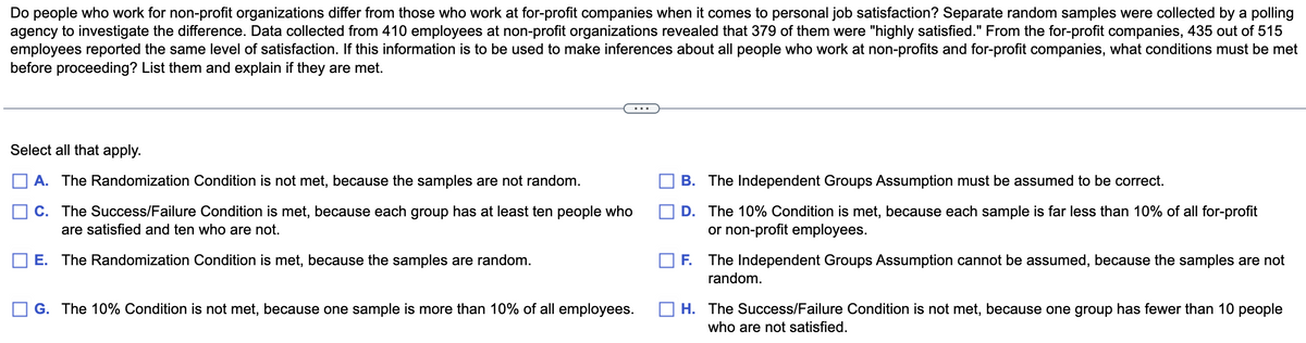 Do people who work for non-profit organizations differ from those who work at for-profit companies when it comes to personal job satisfaction? Separate random samples were collected by a polling
agency to investigate the difference. Data collected from 410 employees at non-profit organizations revealed that 379 of them were "highly satisfied." From the for-profit companies, 435 out of 515
employees reported the same level of satisfaction. If this information is to be used to make inferences about all people who work at non-profits and for-profit companies, what conditions must be met
before proceeding? List them and explain if they are met.
Select all that apply.
A. The Randomization Condition is not met, because the samples are not random.
C. The Success/Failure Condition is met, because each group has at least ten people who
are satisfied and ten who are not.
E. The Randomization Condition is met, because the samples are random.
G. The 10% Condition is not met, because one sample is more than 10% of all employees.
B. The Independent Groups Assumption must be assumed to be correct.
D.
The 10% Condition is met, because each sample is far less than 10% of all for-profit
or non-profit employees.
F. The Independent Groups Assumption cannot be assumed, because the samples are not
random.
H. The Success/Failure Condition is not met, because one group has fewer than 10 people
who are not satisfied.