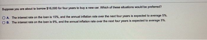 Suppose you are about to borrow $16,000 for four years to buy a new car. Which of these situations would be preferred?
OA. The interest rate on the loan is 15%, and the annual inflation rate over the next four years is expected to average 5%.
OB. The interest rate on the loan is 9%, and the annual inflation rate over the next four years is expected to average 3%.