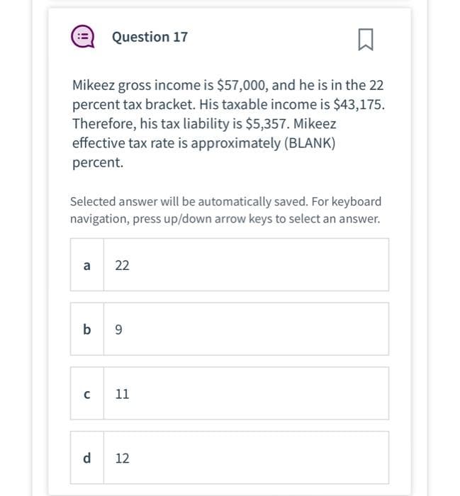 □
Mikeez gross income is $57,000, and he is in the 22
percent tax bracket. His taxable income is $43,175.
Therefore, his tax liability is $5,357. Mikeez
effective tax rate is approximately (BLANK)
percent.
Selected answer will be automatically saved. For keyboard
navigation, press up/down arrow keys to select an answer.
a
Question 17
с
b 9
d
22
11
12