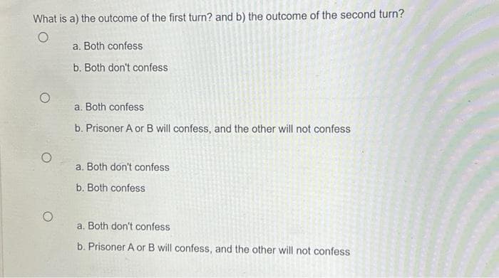 What is a) the outcome of the first turn? and b) the outcome of the second turn?
O
O
O
a. Both confess
b. Both don't confess
a. Both confess
b. Prisoner A or B will confess, and the other will not confess
a. Both don't confess
b. Both confess
a. Both don't confess
b. Prisoner A or B will confess, and the other will not confess