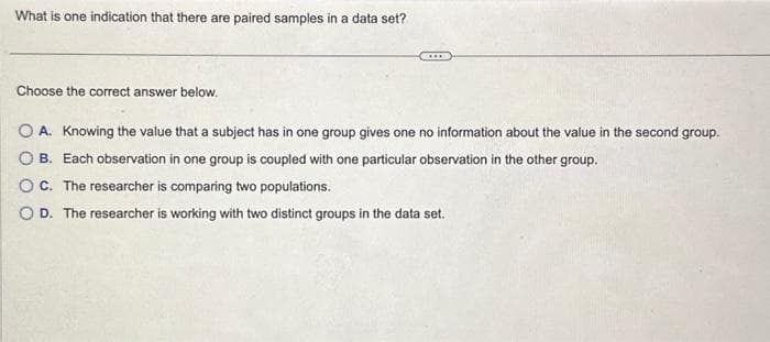 What is one indication that there are paired samples in a data set?
Choose the correct answer below.
O A. Knowing the value that a subject has in one group gives one no information about the value in the second group.
OB. Each observation in one group is coupled with one particular observation in the other group.
OC. The researcher is comparing two populations.
O D. The researcher is working with two distinct groups in the data set.