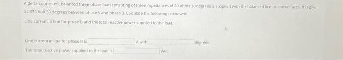 A delta-connected, balanced three-phase load consisting of three impedances of 20 ohms 30 degrees is supplied with the balanced line-to-line voltages. It is given
as 374 Volt 30 degrees between phase A and phase B. Calculate the following unknowns.
Line current in line for phase B and the total reactive power supplied to the load.
Line current in line for phase B is
The total reactive power supplied to the load is
A with
VA
degrees