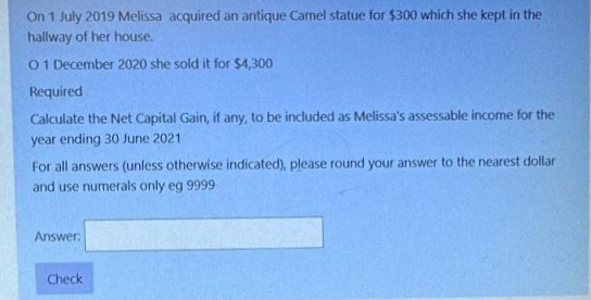 On 1 July 2019 Melissa acquired an antique Camel statue for $300 which she kept in the
hallway of her house.
01 December 2020 she sold it for $4,300
Required
Calculate the Net Capital Gain, if any, to be included as Melissa's assessable income for the
year ending 30 June 2021
For all answers (unless otherwise indicated), please round your answer to the nearest dollar
and use numerals only eg 9999
Answer:
Check