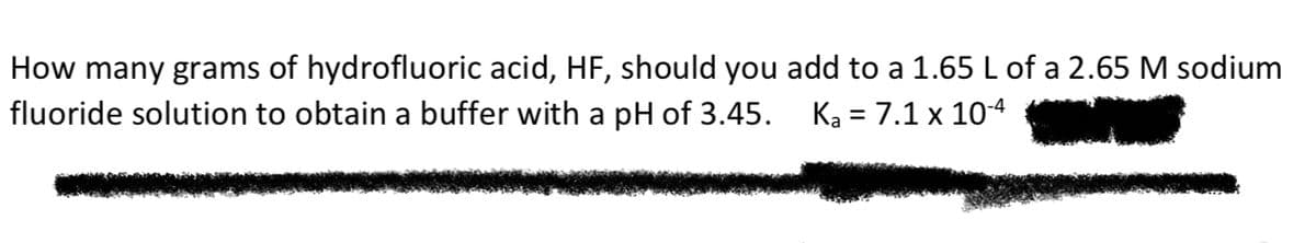 How many grams of hydrofluoric acid, HF, should you add to a 1.65 L of a 2.65 M sodium
fluoride solution to obtain a buffer with a pH of 3.45. Ka = 7.1 x 104
