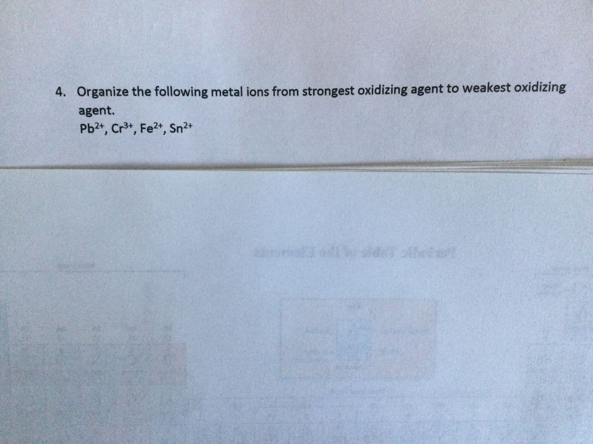 4. Organize the following metal ions from strongest oxidizing agent to weakest oxidizing
agent.
Pb2+, Cr3+, Fe2+, Sn2+
