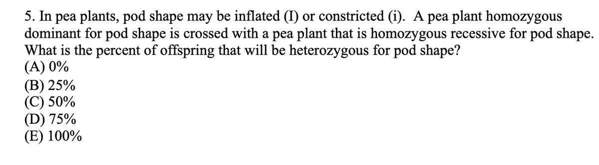 5. In pea plants, pod shape may be inflated (I) or constricted (i). A pea plant homozygous
dominant for pod shape is crossed with a pea plant that is homozygous recessive for pod shape.
What is the percent of offspring that will be heterozygous for pod shape?
(A) 0%
(В) 25%
(С) 50%
(D) 75%
(E) 100%
