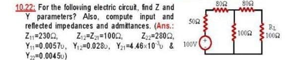 10.22: For the following electric circuit, find Z and
Y parameters? Also, compute input and
reflected impedances and admittances. (Ans.:
Z₁₁=2302, Z₁2-Z21-10002, Z22=28022,
5052
Y₁1-0.0057u, Y₁2-0.0280, Y₂1-4.46x10 & 100V(
Y22=0.00450)
8052 8092
1002
RL
10092