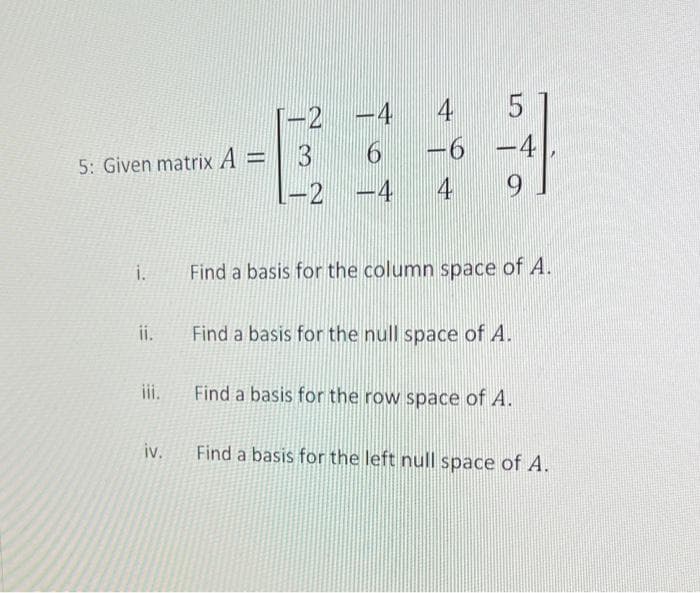 -2
-4
4
5: Given matrix A =
3
6 -4
-2
-4
4
i.
Find a basis for the column space of A.
ii.
Find a basis for the null space of A.
iii.
Find a basis for the row space of A.
iv.
Find a basis for the left null space of A.
