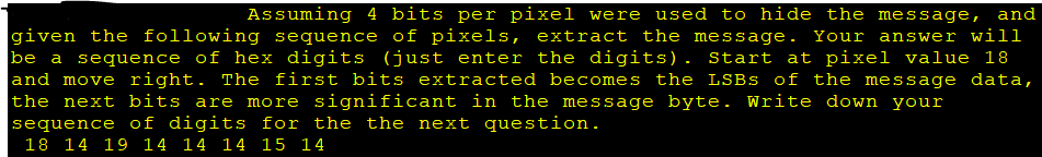 Assuming 4 bits per pixel were used to hide the message, and
given the following sequence of pixels, extract the message. Your answer will
be a sequence of hex digits (just enter the digits). Start at pixel value 18
and move right. The first bits extracted becomes the LSBs of the message data,
the next bits are more significant in the message byte. Write down your
sequence of digits for the the next question.
18 14 19 14 14 14 15 14