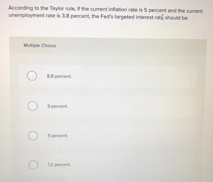 According to the Taylor rule, if the current inflation rate is 5 percent and the current
unemployment rate is 3.8 percent, the Fed's targeted interest rate should be
Multiple Choice
O
O
O
8.8 percent.
9 percent.
5 percent.
1.2 percent.