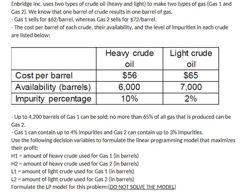 Enbridge Inc. uses two types of crude oil (heavy and light) to make two types of gas (Gas 1 and
Gas 2). We know that one barrel of crude results in one barrel of gas.
- Gas 1 sells for $62/barrel, whereas Gas 2 sells for $72/barrel.
- The cost per barrel of each crude, their availability, and the level of impurities in each crude
are listed below:
Light crude
oil
Heavy crude
oil
Cost per barrel
Availability (barrels)
Impurity percentage
$56
$65
6,000
7,000
10%
2%
- Up to 4,200 barrels of Gas 1 can be sold; no more than 65% of all gas that is produced can be
Gas 2.
- Gas 1 can contain up to 4% impurities and Gas 2 can contain up to 3% impurities.
Use the following decision variables to formulate the linear programming model that maximizes
their profit:
H1 = amount of heavy crude used for Gas 1 (in barrels)
H2 = amount of heavy crude used for Gas 2 (in barrels)
L1 = amount of light crude used for Gas 1 (in barrels)
L2 = amount of light crude used for Gas 2 (in barrels)
Formulate the LP model for this problem:(DO NOT SOLVE THE MODEL)
