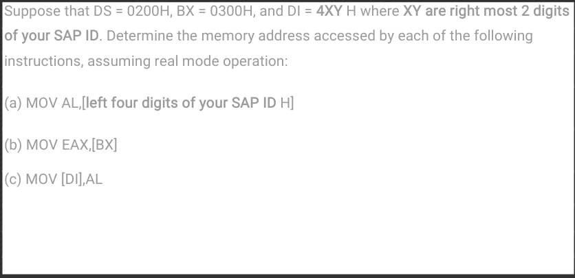 Suppose that DS = 0200H, BX = 0300H, and DI = 4XY H where XY are right most 2 digits
of your SAP ID. Determine the memory address accessed by each of the following
instructions, assuming real mode operation:
(a) MOV AL,[left four digits of your SAP ID H]
|(b) MOV EAX,[BX]
|(c) MOV [DI],AL
