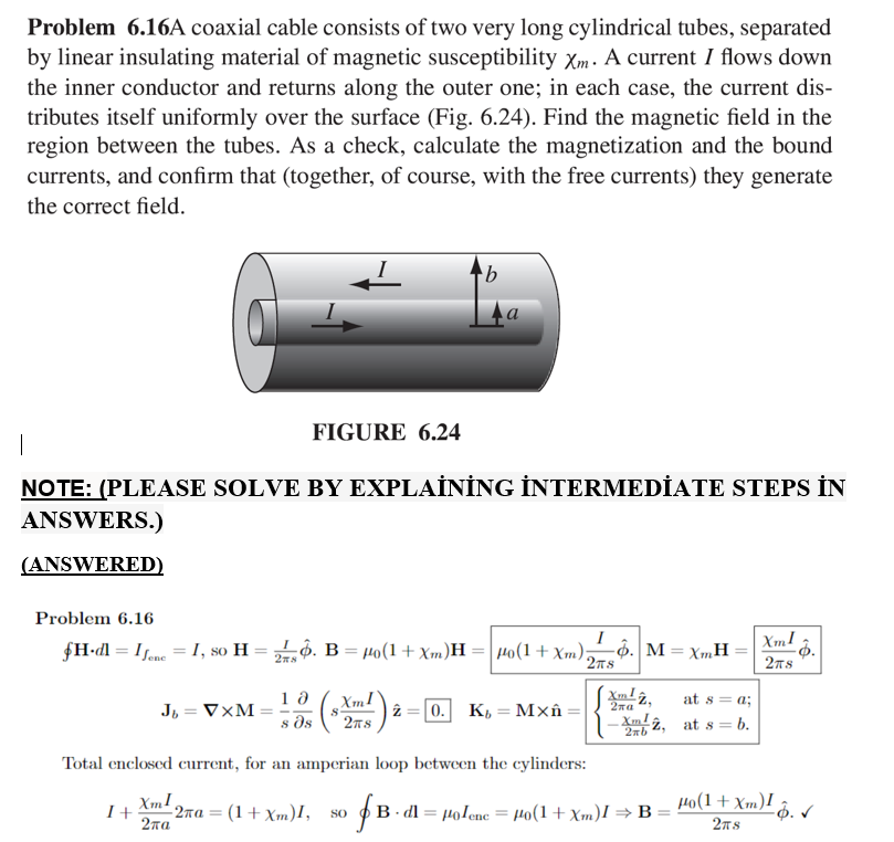 Problem 6.16A coaxial cable consists of two very long cylindrical tubes, separated
by linear insulating material of magnetic susceptibility Xm. A current I flows down
the inner conductor and returns along the outer one; in each case, the current dis-
tributes itself uniformly over the surface (Fig. 6.24). Find the magnetic field in the
region between the tubes. As a check, calculate the magnetization and the bound
currents, and confirm that (together, of course, with the free currents) they generate
the correct field.
FIGURE 6.24
|
NOTE: (PLEASE SOLVE BY EXPLAİNİNG İNTERMEDİATE STEPS İN
ANSWERS.)
(ANSWERED)
Problem 6.16
FH•dl = Ifane = I, so H = ộ. B = 40(1+ Xm)H = | Ho(1 + Xm);
I
-ộ. M = XmH
2TS
XmI
2ns
%3D
2ns
XmI
s ds
at s= a;
J, = V×M =
0. K, = Mxân:
2na
2n8
Xmlâ, at s = b.
2nb
Total enclosed current, for an amperian loop between the cylinders:
Xm!
- 2xa = (1+ Xm)I,
I+
B. dl = Holenc = Ho(1+ Xm)I >B = 4o(1+Xm)I 2
%3D
SO
2ла
