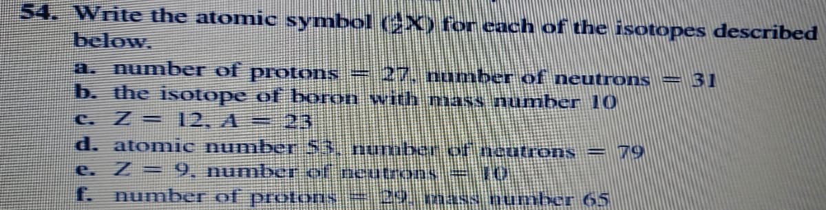 54. Write the atomic symbol (X) for each of the isotopes described
below.
a. number of protons = 27, numbe of neutrons
b. the isotope of boron with mass number 10
c. Z = 12, A= 23
31
d. atomic number 53, nuuber of ncutrons = 79
e. Z = 9, numbe of peutrons=10
f. number of protons = 2Y 1naNS Dumber 65
