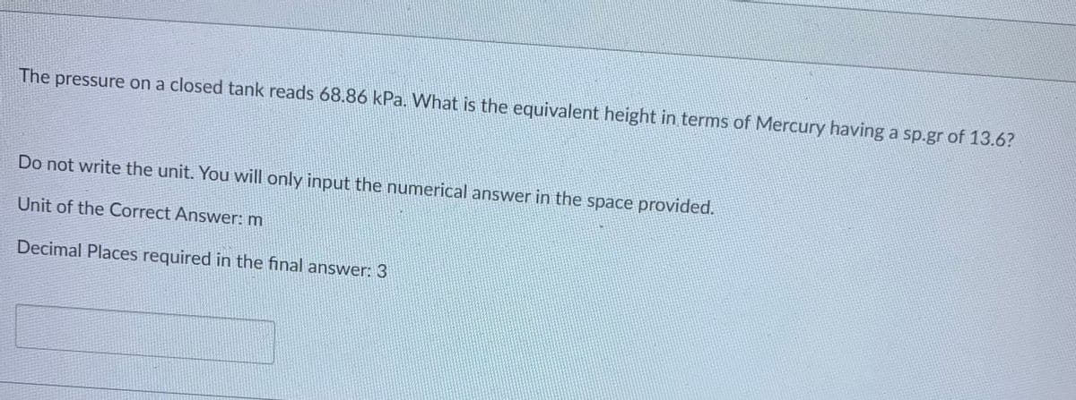 The pressure on a closed tank reads 68.86 kPa. What is the equivalent height in terms of Mercury having a sp.gr of 13.6?
Do not write the unit. You will only input the numerical answer in the space provided.
Unit of the Correct Answer: m
Decimal Places required in the final answer: 3
