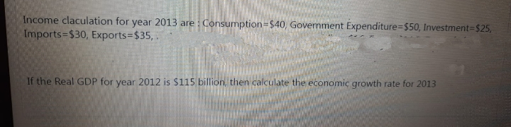 Income claculation for year 2013 are : Consumption=$40, Government Expenditure=$50, Investment=$25,
Imports-$30, Exports=D$35,.
If the Real GDP for year 2012 is $115 billion, then calculate the economic growth rate for 2013
