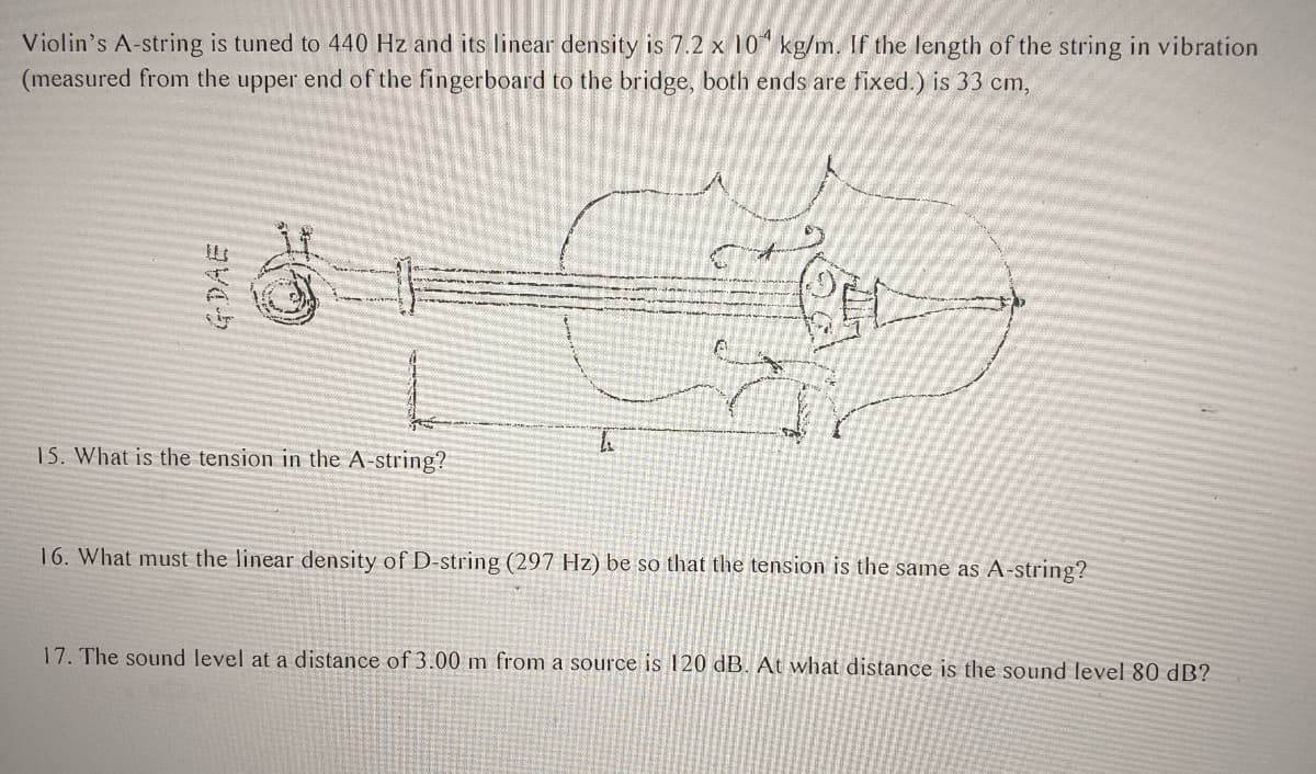 Violin's A-string is tuned to 440 Hz and its linear density is 7.2 x 10 kg/m. If the length of the string in vibration
(measured from the upper end of the fingerboard to the bridge, both ends are fixed.) is 33 cm,
15. What is the tension in the A-string?
16. What must the linear density of D-string (297 Hz) be so that the tension is the same as A-string?
17. The sound level at a distance of 3.00 m from a source is 120 dB. At what distance is the sound level 80 dB?
GDAE
