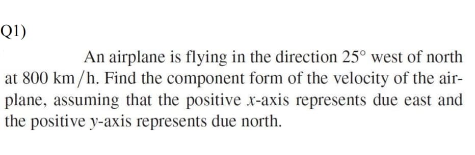 Q1)
An airplane is flying in the direction 25° west of north
at 800 km/h. Find the component form of the velocity of the air-
plane, assuming that the positive x-axis represents due east and
the positive y-axis represents due north.
