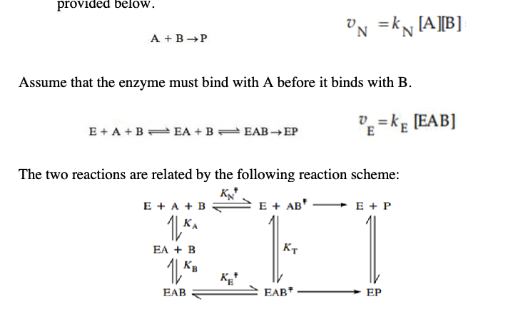 provided below.
A+B P
N =kN [A][B]
Assume that the enzyme must bind with A before it binds with B.
E+A+B EA+B EAB→ EP
E=KE [EAB]
The two reactions are related by the following reaction scheme:
K₁₁
E+ A + B
E + AB'
ΚΑ
Кт
EA + B
1
EAB
E + P
KB
KE
EAB*
EP
