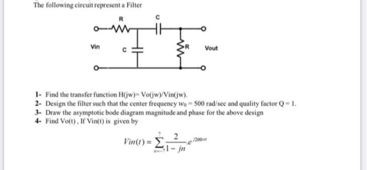 The following circuit represent a Filter
o-M
Vin
Vout
1- Find the transfer function H(jw)- Vo(jw)/Vin(jw).
2- Design the filter such that the center frequency wo 500 rad/sec and quality factor Q= 1.
3- Draw the asymptotic bode diagram magnitude and phase for the above design
4- Find Vo(t), If Vin(t) is given by
Vin(t) = E;
e /200
31- jn
