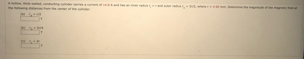 A hollow, thick-walled, conducting cylinder carries a current of 14.8 A and has an inner radius r, =r and outer radius r.- 3r/2, where r = 4,90 mm. Determine the magnitude of the magnetic field at
the following distances from the center of the cylinder.
(a)
= r/2
T
(b)
, = 5r/4
(c) r.= 2r
T
