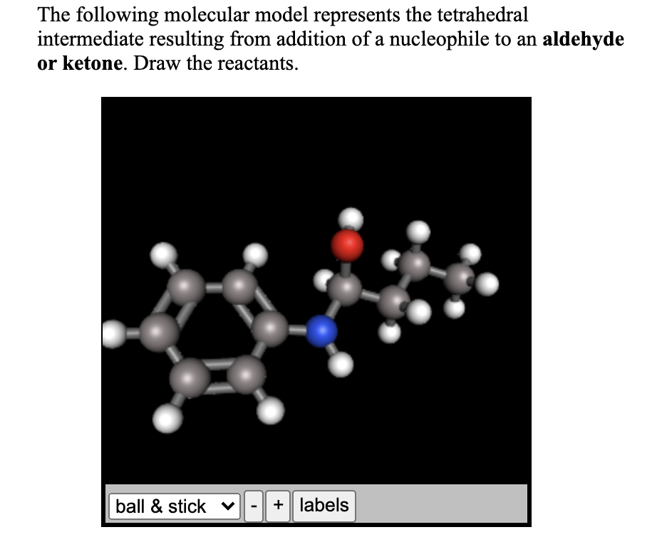 The following molecular model represents the tetrahedral
intermediate resulting from addition of a nucleophile to an aldehyde
or ketone. Draw the reactants.
ball & stick ♥
+ labels
