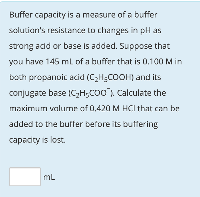 Buffer capacity is a measure of a buffer
solution's resistance to changes in pH as
strong acid or base is added. Suppose that
you have 145 mL of a buffer that is 0.100 M in
both propanoic acid (C2H;COOH) and its
conjugate base (C2H5CO0). Calculate the
maximum volume of 0.420 M HCl that can be
added to the buffer before its buffering
capacity is lost.
mL
