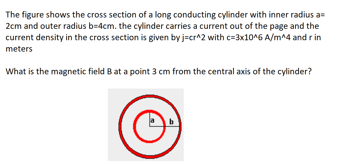 The figure shows the cross section of a long conducting cylinder with inner radius a=
2cm and outer radius b-4cm. the cylinder carries a current out of the page and the
current density in the cross section is given by j=cr^2 with c=3x10^6 A/m^4 and r in
meters
What is the magnetic field B at a point 3 cm from the central axis of the cylinder?
