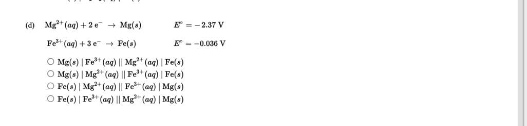 (d) Mg²+ (ag) + 2 e
+ Mg(s)
E° = - 2.37 V
Fe+ (ag) +3 e → Fe(s)
E° = -0.036 V
O Mg(s) | Fe+ (aq) || Mg²+ (aq) | Fe(s)
O Mg(s) | Mg²+ (aq) || Fe+ (aq) | Fe(s)
O Fe(s) | Mg²+ (aq) || Fe+ (aq) | Mg(s)
O Fe(s) | Fe+ (aq) || Mg²+ (aq) | Mg(s)
