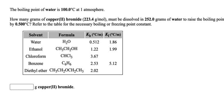 The boiling point of water is 100.0°C at 1 atmosphere.
How many grams of copper(II) bromide (223.4 g/mol), must be dissolved in 252.0 grams of water to raise the boiling poin
by 0.500°C? Refer to the table for the necessary boiling or freezing point constant.
K, (°C/m) K¢ (°C/m)
Solvent
Formula
Water
H2O
0.512
1.86
Ethanol
CH;CH2OH
1.22
1.99
Chloroform
CHCI3
3.67
Benzene
2.53
5.12
Diethyl ether CH3CH,OCH2CH3
2.02
|g copper(II) bromide.
