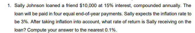 1. Sally Johnson loaned a friend $10,000 at 15% interest, compounded annually. The
loan will be paid in four equal end-of-year payments. Sally expects the inflation rate to
be 3%. After taking inflation into account, what rate of return is Sally receiving on the
loan? Compute your answer to the nearest 0.1%.