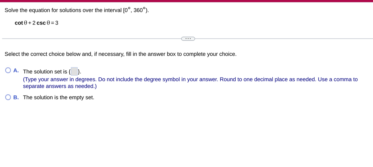 Solve the equation for solutions over the interval [0°, 360°).
cot 0 + 2 csc 0 = 3
Select the correct choice below and, if necessary, fill in the answer box to complete your choice.
A. The solution set is {}.
(Type your answer in degrees. Do not include the degree symbol in your answer. Round to one decimal place as needed. Use a comma to
separate answers as needed.)
B. The solution is the empty set.