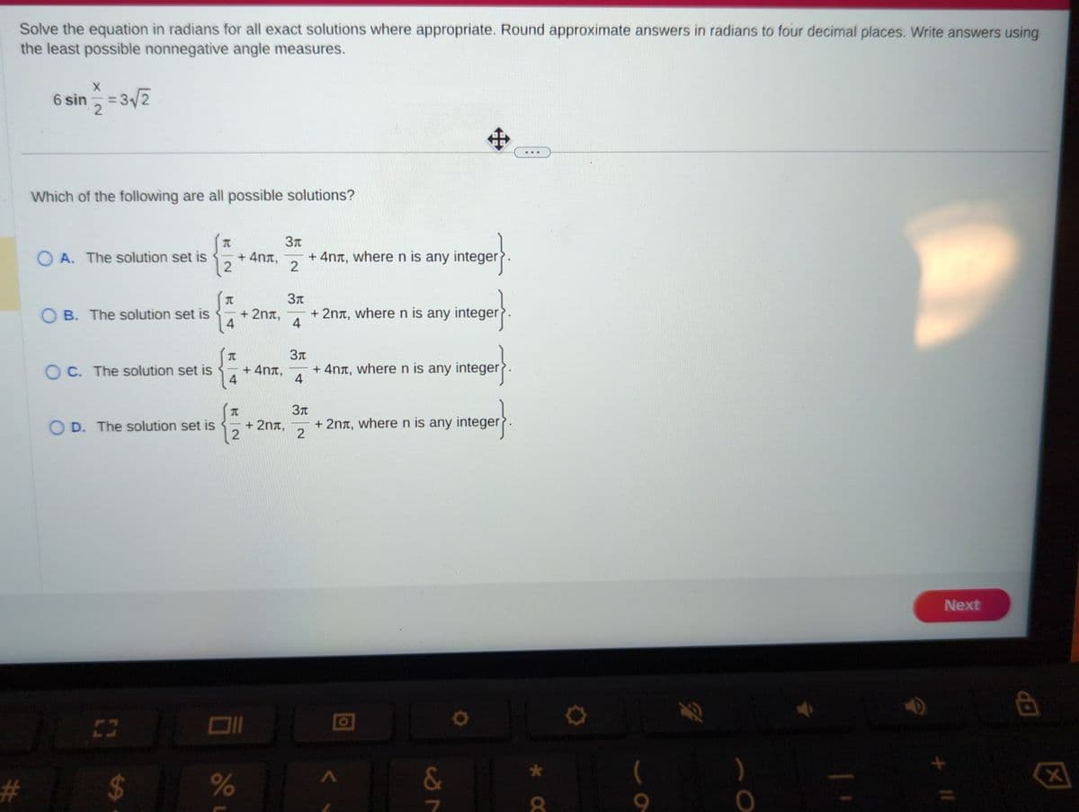 Solve the equation in radians for all exact solutions where appropriate. Round approximate answers in radians to four decimal places. Write answers using
the least possible nonnegative angle measures.
#
X
6 sin = 3√/2
2
Which of the following are all possible solutions?
OA. The solution set is
OB. The solution set is
OC. The solution set is
OD. The solution set is
$
J
T
2
T
4
JU
4
T
Зл
+4nt, + 4nt, where n is any integer
2
2
%
+ 2nt,
+4nt,
+ 2nt,
3t
+ 2nt, where n is any integer
4
3л
+
+ 4n+, where n is any integer
4
3л
+ 2nt, where n is any integer
2
&
T
8
9
O
+ 11
Next
8
X