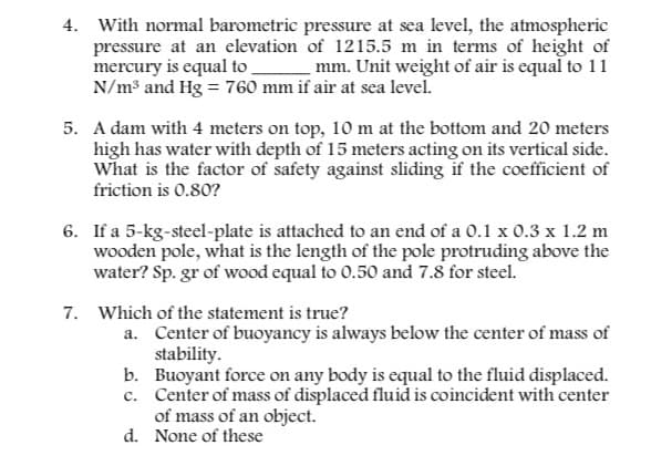 4. With normal barometric pressure at sea level, the atmospheric
pressure at an elevation of 1215.5 m in terms of height of
mercury is equal to
mm. Unit weight of air is equal to 11
N/m³ and Hg = 760 mm if air at sea level.
5. A dam with 4 meters on top, 10 m at the bottom and 20 meters
high has water with depth of 15 meters acting on its vertical side.
What is the factor of safety against sliding if the coefficient of
friction is 0.80?
6. If a 5-kg-steel-plate is attached to an end of a 0.1 x 0.3 x 1.2 m
wooden pole, what is the length of the pole protruding above the
water? Sp.gr of wood equal to 0.50 and 7.8 for steel.
7. Which of the statement is true?
a.
Center of buoyancy is always below the center of mass of
stability.
b.
c.
Buoyant force on any body is equal to the fluid displaced.
Center of mass of displaced fluid is coincident with center
of mass of an object.
d. None of these